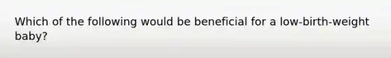 Which of the following would be beneficial for a low-birth-weight baby?