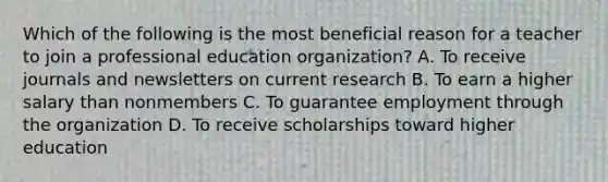 Which of the following is the most beneficial reason for a teacher to join a professional education organization? A. To receive journals and newsletters on current research B. To earn a higher salary than nonmembers C. To guarantee employment through the organization D. To receive scholarships toward higher education