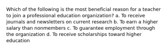 Which of the following is the most beneficial reason for a teacher to join a professional education organization? a. To receive journals and newsletters on current research b. To earn a higher salary than nonmembers c. To guarantee employment through the organization d. To receive scholarships toward higher education