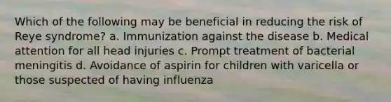 Which of the following may be beneficial in reducing the risk of Reye syndrome? a. Immunization against the disease b. Medical attention for all head injuries c. Prompt treatment of bacterial meningitis d. Avoidance of aspirin for children with varicella or those suspected of having influenza