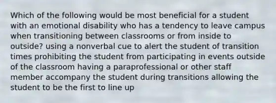 Which of the following would be most beneficial for a student with an emotional disability who has a tendency to leave campus when transitioning between classrooms or from inside to outside? using a nonverbal cue to alert the student of transition times prohibiting the student from participating in events outside of the classroom having a paraprofessional or other staff member accompany the student during transitions allowing the student to be the first to line up