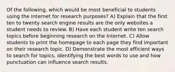 Of the following, which would be most beneficial to students using the Internet for research purposes? A) Explain that the first ten to twenty search engine results are the only websites a student needs to review. B) Have each student write ten search topics before beginning research on the Internet. C) Allow students to print the homepage to each page they find important on their research topic. D) Demonstrate the most efficient ways to search for topics, identifying the best words to use and how punctuation can influence search results.