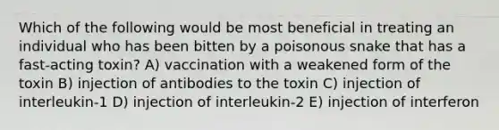 Which of the following would be most beneficial in treating an individual who has been bitten by a poisonous snake that has a fast-acting toxin? A) vaccination with a weakened form of the toxin B) injection of antibodies to the toxin C) injection of interleukin-1 D) injection of interleukin-2 E) injection of interferon