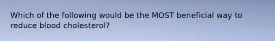 Which of the following would be the MOST beneficial way to reduce blood cholesterol?