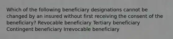 Which of the following beneficiary designations cannot be changed by an insured without first receiving the consent of the beneficiary? Revocable beneficiary Tertiary beneficiary Contingent beneficiary Irrevocable beneficiary