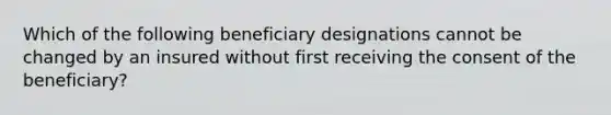 Which of the following beneficiary designations cannot be changed by an insured without first receiving the consent of the beneficiary?