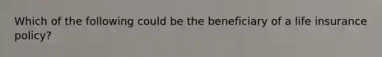 Which of the following could be the beneficiary of a life insurance policy?