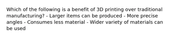 Which of the following is a benefit of 3D printing over traditional manufacturing? - Larger items can be produced - More precise angles - Consumes less material - Wider variety of materials can be used