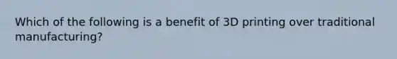 Which of the following is a benefit of 3D printing over traditional manufacturing?