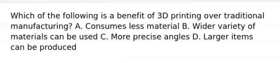 Which of the following is a benefit of 3D printing over traditional manufacturing? A. Consumes less material B. Wider variety of materials can be used C. More precise angles D. Larger items can be produced