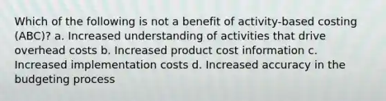 Which of the following is not a benefit of activity-based costing (ABC)? a. Increased understanding of activities that drive overhead costs b. Increased product cost information c. Increased implementation costs d. Increased accuracy in the budgeting process