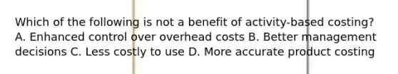 Which of the following is not a benefit of activity-based costing? A. Enhanced control over overhead costs B. Better management decisions C. Less costly to use D. More accurate product costing