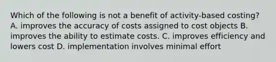 Which of the following is not a benefit of activity-based costing? A. improves the accuracy of costs assigned to cost objects B. improves the ability to estimate costs. C. improves efficiency and lowers cost D. implementation involves minimal effort