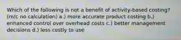 Which of the following is not a benefit of activity-based costing? (m/c no calculation) a.) more accurate product costing b.) enhanced control over overhead costs c.) better management decisions d.) less costly to use