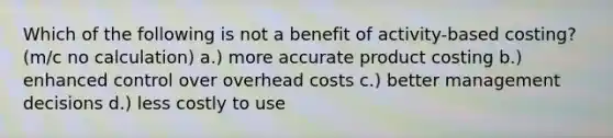 Which of the following is not a benefit of activity-based costing? (m/c no calculation) a.) more accurate product costing b.) enhanced control over overhead costs c.) better management decisions d.) less costly to use