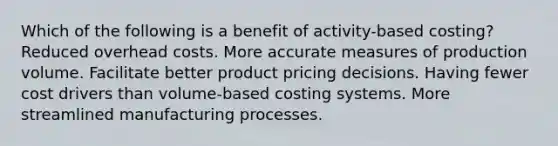 Which of the following is a benefit of activity-based costing? Reduced overhead costs. More accurate measures of production volume. Facilitate better product pricing decisions. Having fewer cost drivers than volume-based costing systems. More streamlined manufacturing processes.