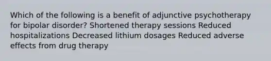 Which of the following is a benefit of adjunctive psychotherapy for bipolar disorder? Shortened therapy sessions Reduced hospitalizations Decreased lithium dosages Reduced adverse effects from drug therapy