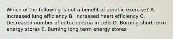 Which of the following is not a benefit of aerobic exercise? A. Increased lung efficiency B. Increased heart efficiency C. Decreased number of mitochondria in cells D. Burning short term energy stores E. Burning long term energy stores