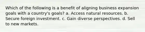 Which of the following is a benefit of aligning business expansion goals with a country's goals? a. Access natural resources. b. Secure foreign investment. c. Gain diverse perspectives. d. Sell to new markets.