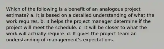 Which of the following is a benefit of an analogous project estimate? a. It is based on a detailed understanding of what the work requires. b. It helps the project manager determine if the project will meet the schedule. c. It will be closer to what the work will actually require. d. It gives the project team an understanding of management's expectations.