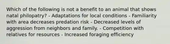 Which of the following is not a benefit to an animal that shows natal philopatry? - Adaptations for local conditions - Familiarity with area decreases predation risk - Decreased levels of aggression from neighbors and family. - Competition with relatives for resources - Increased foraging efficiency