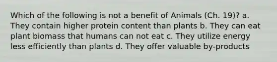 Which of the following is not a benefit of Animals (Ch. 19)? a. They contain higher protein content than plants b. They can eat plant biomass that humans can not eat c. They utilize energy less efficiently than plants d. They offer valuable by-products