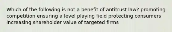 Which of the following is not a benefit of antitrust law? promoting competition ensuring a level playing field protecting consumers increasing shareholder value of targeted firms