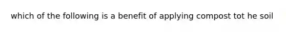 which of the following is a benefit of applying compost tot he soil