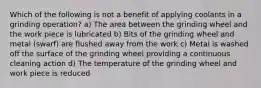 Which of the following is not a benefit of applying coolants in a grinding operation? a) The area between the grinding wheel and the work piece is lubricated b) Bits of the grinding wheel and metal (swarf) are flushed away from the work c) Metal is washed off the surface of the grinding wheel providing a continuous cleaning action d) The temperature of the grinding wheel and work piece is reduced