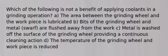 Which of the following is not a benefit of applying coolants in a grinding operation? a) The area between the grinding wheel and the work piece is lubricated b) Bits of the grinding wheel and metal (swarf) are flushed away from the work c) Metal is washed off the surface of the grinding wheel providing a continuous cleaning action d) The temperature of the grinding wheel and work piece is reduced