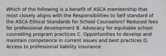 Which of the following is a benefit of ASCA membership that most closely aligns with the Responsibilities to Self standard of the ASCA Ethical Standards for School Counselors? Reduced fees for professional development B. Advocacy for equitable school counseling program practices C. Opportunities to develop and maintain competence in current issues and best practices D. Access to professional liability insurance