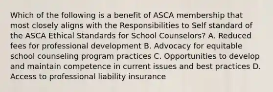 Which of the following is a benefit of ASCA membership that most closely aligns with the Responsibilities to Self standard of the ASCA Ethical Standards for School Counselors? A. Reduced fees for professional development B. Advocacy for equitable school counseling program practices C. Opportunities to develop and maintain competence in current issues and best practices D. Access to professional liability insurance