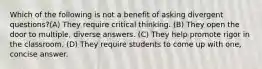 Which of the following is not a benefit of asking divergent questions?(A) They require critical thinking. (B) They open the door to multiple, diverse answers. (C) They help promote rigor in the classroom. (D) They require students to come up with one, concise answer.