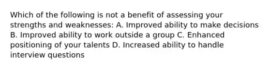 Which of the following is not a benefit of assessing your strengths and weaknesses: A. Improved ability to make decisions B. Improved ability to work outside a group C. Enhanced positioning of your talents D. Increased ability to handle interview questions