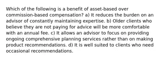 Which of the following is a benefit of asset-based over commission-based compensation? a) It reduces the burden on an advisor of constantly maintaining expertise. b) Older clients who believe they are not paying for advice will be more comfortable with an annual fee. c) It allows an advisor to focus on providing ongoing comprehensive planning services rather than on making product recommendations. d) It is well suited to clients who need occasional recommendations.