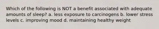 Which of the following is NOT a benefit associated with adequate amounts of sleep? a. less exposure to carcinogens b. lower stress levels c. improving mood d. maintaining healthy weight