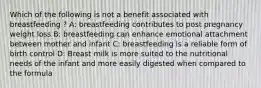 Which of the following is not a benefit associated with breastfeeding ? A: breastfeeding contributes to post pregnancy weight loss B: breastfeeding can enhance emotional attachment between mother and infant C: breastfeeding is a reliable form of birth control D: Breast milk is more suited to the nutritional needs of the infant and more easily digested when compared to the formula