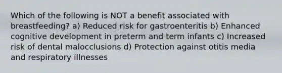 Which of the following is NOT a benefit associated with breastfeeding? a) Reduced risk for gastroenteritis b) Enhanced cognitive development in preterm and term infants c) Increased risk of dental malocclusions d) Protection against otitis media and respiratory illnesses