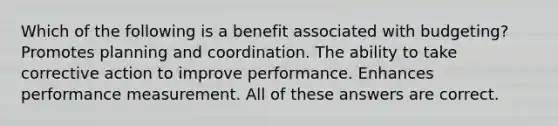 Which of the following is a benefit associated with budgeting? Promotes planning and coordination. The ability to take corrective action to improve performance. Enhances performance measurement. All of these answers are correct.