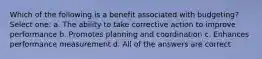 Which of the following is a benefit associated with budgeting? Select one: a. The ability to take corrective action to improve performance b. Promotes planning and coordination c. Enhances performance measurement d. All of the answers are correct