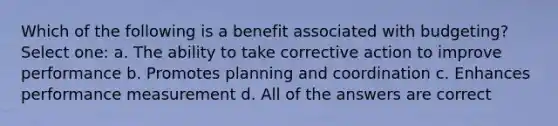 Which of the following is a benefit associated with budgeting? Select one: a. The ability to take corrective action to improve performance b. Promotes planning and coordination c. Enhances performance measurement d. All of the answers are correct