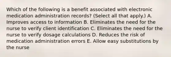 Which of the following is a benefit associated with electronic medication administration records? (Select all that apply.) A. Improves access to information B. Eliminates the need for the nurse to verify client identification C. Eliminates the need for the nurse to verify dosage calculations D. Reduces the risk of medication administration errors E. Allow easy substitutions by the nurse