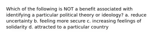 Which of the following is NOT a benefit associated with identifying a particular political theory or ideology? a. reduce uncertainty b. feeling more secure c. increasing feelings of solidarity d. attracted to a particular country