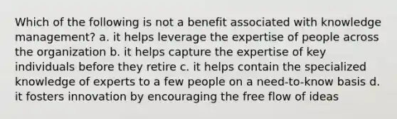 Which of the following is not a benefit associated with knowledge management? a. it helps leverage the expertise of people across the organization b. it helps capture the expertise of key individuals before they retire c. it helps contain the specialized knowledge of experts to a few people on a need-to-know basis d. it fosters innovation by encouraging the free flow of ideas