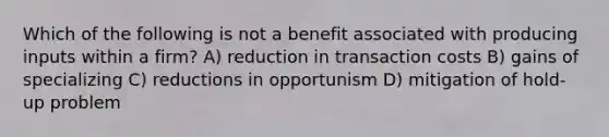 Which of the following is not a benefit associated with producing inputs within a firm? A) reduction in transaction costs B) gains of specializing C) reductions in opportunism D) mitigation of hold-up problem