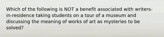 Which of the following is NOT a benefit associated with writers-in-residence taking students on a tour of a museum and discussing the meaning of works of art as mysteries to be solved?