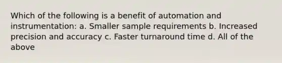 Which of the following is a benefit of automation and instrumentation: a. Smaller sample requirements b. Increased precision and accuracy c. Faster turnaround time d. All of the above