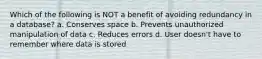 Which of the following is NOT a benefit of avoiding redundancy in a database? a. Conserves space b. Prevents unauthorized manipulation of data c. Reduces errors d. User doesn't have to remember where data is stored