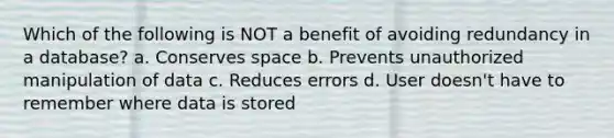 Which of the following is NOT a benefit of avoiding redundancy in a database? a. Conserves space b. Prevents unauthorized manipulation of data c. Reduces errors d. User doesn't have to remember where data is stored