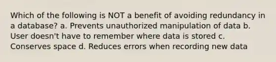 Which of the following is NOT a benefit of avoiding redundancy in a database? a. Prevents unauthorized manipulation of data b. User doesn't have to remember where data is stored c. Conserves space d. Reduces errors when recording new data